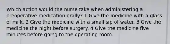 Which action would the nurse take when administering a preoperative medication orally? 1 Give the medicine with a glass of milk. 2 Give the medicine with a small sip of water. 3 Give the medicine the night before surgery. 4 Give the medicine five minutes before going to the operating room.