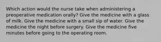 Which action would the nurse take when administering a preoperative medication orally? Give the medicine with a glass of milk. Give the medicine with a small sip of water. Give the medicine the night before surgery. Give the medicine five minutes before going to the operating room.