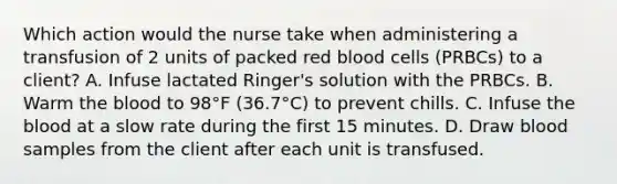 Which action would the nurse take when administering a transfusion of 2 units of packed red blood cells (PRBCs) to a client? A. Infuse lactated Ringer's solution with the PRBCs. B. Warm <a href='https://www.questionai.com/knowledge/k7oXMfj7lk-the-blood' class='anchor-knowledge'>the blood</a> to 98°F (36.7°C) to prevent chills. C. Infuse the blood at a slow rate during the first 15 minutes. D. Draw blood samples from the client after each unit is transfused.