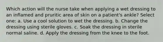 Which action will the nurse take when applying a wet dressing to an inflamed and pruritic area of skin on a patient's ankle? Select one: a. Use a cool solution to wet the dressing. b. Change the dressing using sterile gloves. c. Soak the dressing in sterile normal saline. d. Apply the dressing from the knee to the foot.