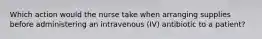 Which action would the nurse take when arranging supplies before administering an intravenous (IV) antibiotic to a patient?