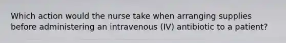 Which action would the nurse take when arranging supplies before administering an intravenous (IV) antibiotic to a patient?