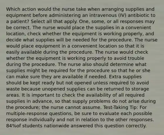 Which action would the nurse take when arranging supplies and equipment before administering an intravenous (IV) antibiotic to a patient? Select all that apply. One, some, or all responses may be correct. The nurse would place the supplies in a convenient location, check whether the equipment is working properly, and decide what supplies will be needed for the procedure. The nurse would place equipment in a convenient location so that it is easily available during the procedure. The nurse would check whether the equipment is working properly to avoid trouble during the procedure. The nurse also should determine what supplies might be required for the procedure so that he or she can make sure they are available if needed. Extra supplies should be kept ready but not opened unless required to avoid waste because unopened supplies can be returned to storage areas. It is important to check the availability of all required supplies in advance, so that supply problems do not arise during the procedure; the nurse cannot assume. Test-Taking Tip: For multiple-response questions, be sure to evaluate each possible response individually and not in relation to the other responses. 84%of students nationwide answered this question correctly.