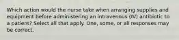 Which action would the nurse take when arranging supplies and equipment before administering an intravenous (IV) antibiotic to a patient? Select all that apply. One, some, or all responses may be correct.