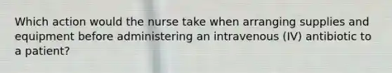 Which action would the nurse take when arranging supplies and equipment before administering an intravenous (IV) antibiotic to a patient?