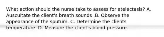 What action should the nurse take to assess for atelectasis? A. Auscultate the client's breath sounds .B. Observe the appearance of the sputum. C. Determine the clients temperature. D. Measure the client's blood pressure.