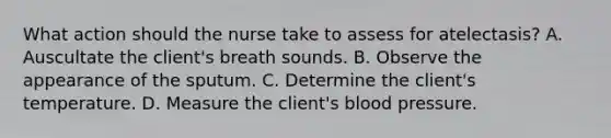 What action should the nurse take to assess for atelectasis? A. Auscultate the client's breath sounds. B. Observe the appearance of the sputum. C. Determine the client's temperature. D. Measure the client's blood pressure.