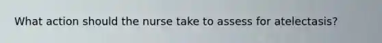 What action should the nurse take to assess for atelectasis?