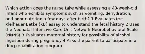 Which action does the nurse take while assessing a 40-week-old infant who exhibits symptoms such as vomiting, dehydration, and poor nutrition a few days after birth? 1 Evaluates the Kleihauer-Betke (KB) assay to understand the fetal history 2 Uses the Neonatal Intensive Care Unit Network Neurobehavioral Scale (NNNS) 3 Evaluates maternal history for possibility of alcohol ingestion during pregnancy 4 Asks the parent to participate in a drug rehabilitation program