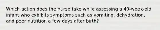 Which action does the nurse take while assessing a 40-week-old infant who exhibits symptoms such as vomiting, dehydration, and poor nutrition a few days after birth?