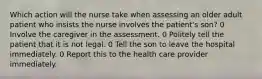 Which action will the nurse take when assessing an older adult patient who insists the nurse involves the patient's son? 0 Involve the caregiver in the assessment. 0 Politely tell the patient that it is not legal. 0 Tell the son to leave the hospital immediately. 0 Report this to the health care provider immediately.