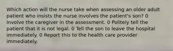 Which action will the nurse take when assessing an older adult patient who insists the nurse involves the patient's son? 0 Involve the caregiver in the assessment. 0 Politely tell the patient that it is not legal. 0 Tell the son to leave the hospital immediately. 0 Report this to the health care provider immediately.