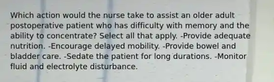 Which action would the nurse take to assist an older adult postoperative patient who has difficulty with memory and the ability to concentrate? Select all that apply. -Provide adequate nutrition. -Encourage delayed mobility. -Provide bowel and bladder care. -Sedate the patient for long durations. -Monitor fluid and electrolyte disturbance.