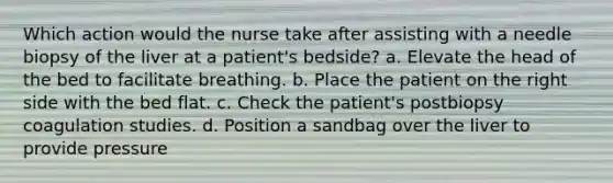 Which action would the nurse take after assisting with a needle biopsy of the liver at a patient's bedside? a. Elevate the head of the bed to facilitate breathing. b. Place the patient on the right side with the bed flat. c. Check the patient's postbiopsy coagulation studies. d. Position a sandbag over the liver to provide pressure