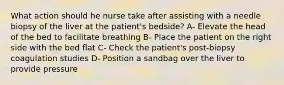 What action should he nurse take after assisting with a needle biopsy of the liver at the patient's bedside? A- Elevate the head of the bed to facilitate breathing B- Place the patient on the right side with the bed flat C- Check the patient's post-biopsy coagulation studies D- Position a sandbag over the liver to provide pressure