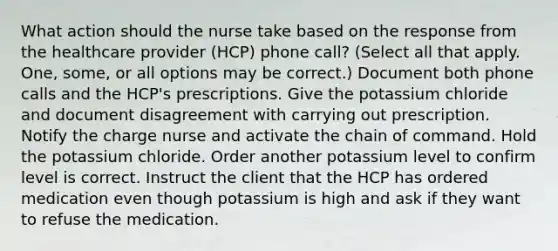 What action should the nurse take based on the response from the healthcare provider (HCP) phone call? (Select all that apply. One, some, or all options may be correct.) Document both phone calls and the HCP's prescriptions. Give the potassium chloride and document disagreement with carrying out prescription. Notify the charge nurse and activate the chain of command. Hold the potassium chloride. Order another potassium level to confirm level is correct. Instruct the client that the HCP has ordered medication even though potassium is high and ask if they want to refuse the medication.