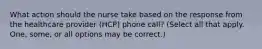 What action should the nurse take based on the response from the healthcare provider (HCP) phone call? (Select all that apply. One, some, or all options may be correct.)