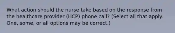 What action should the nurse take based on the response from the healthcare provider (HCP) phone call? (Select all that apply. One, some, or all options may be correct.)