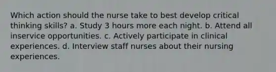 Which action should the nurse take to best develop critical thinking skills? a. Study 3 hours more each night. b. Attend all inservice opportunities. c. Actively participate in clinical experiences. d. Interview staff nurses about their nursing experiences.