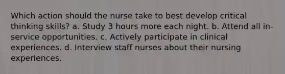 Which action should the nurse take to best develop critical thinking skills? a. Study 3 hours more each night. b. Attend all in-service opportunities. c. Actively participate in clinical experiences. d. Interview staff nurses about their nursing experiences.