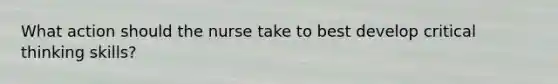 What action should the nurse take to best develop critical thinking skills?