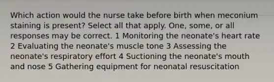 Which action would the nurse take before birth when meconium staining is present? Select all that apply. One, some, or all responses may be correct. 1 Monitoring the neonate's heart rate 2 Evaluating the neonate's muscle tone 3 Assessing the neonate's respiratory effort 4 Suctioning the neonate's mouth and nose 5 Gathering equipment for neonatal resuscitation