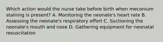 Which action would the nurse take before birth when meconium staining is present? A. Monitoring the neonate's heart rate B. Assessing the neonate's respiratory effort C. Suctioning the neonate's mouth and nose D. Gathering equipment for neonatal resuscitation