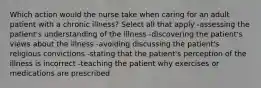 Which action would the nurse take when caring for an adult patient with a chronic illness? Select all that apply -assessing the patient's understanding of the illness -discovering the patient's views about the illness -avoiding discussing the patient's religious convictions -stating that the patient's perception of the illness is incorrect -teaching the patient why exercises or medications are prescribed