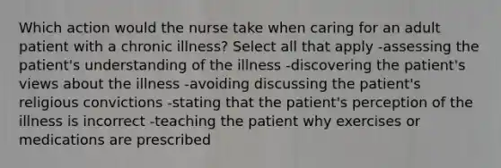 Which action would the nurse take when caring for an adult patient with a chronic illness? Select all that apply -assessing the patient's understanding of the illness -discovering the patient's views about the illness -avoiding discussing the patient's religious convictions -stating that the patient's perception of the illness is incorrect -teaching the patient why exercises or medications are prescribed