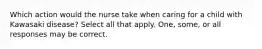 Which action would the nurse take when caring for a child with Kawasaki disease? Select all that apply. One, some, or all responses may be correct.