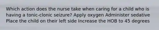 Which action does the nurse take when caring for a child who is having a tonic-clonic seizure? Apply oxygen Administer sedative Place the child on their left side Increase the HOB to 45 degrees