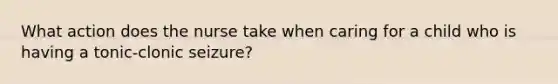 What action does the nurse take when caring for a child who is having a tonic-clonic seizure?