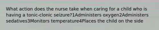 What action does the nurse take when caring for a child who is having a tonic-clonic seizure?1Administers oxygen2Administers sedatives3Monitors temperature4Places the child on the side
