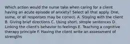 Which action would the nurse take when caring for a client having an acute episode of anxiety? Select all that apply. One, some, or all responses may be correct. A. Staying with the client B. Giving brief directions C. Using short, simple sentences D. Linking the client's behavior to feelings E. Teaching a cognitive therapy principle F. Having the client write an assessment of strengths