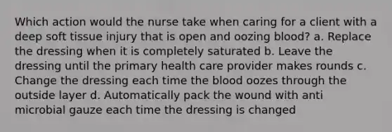 Which action would the nurse take when caring for a client with a deep soft tissue injury that is open and oozing blood? a. Replace the dressing when it is completely saturated b. Leave the dressing until the primary health care provider makes rounds c. Change the dressing each time the blood oozes through the outside layer d. Automatically pack the wound with anti microbial gauze each time the dressing is changed