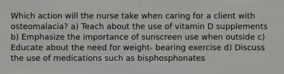 Which action will the nurse take when caring for a client with osteomalacia? a) Teach about the use of vitamin D supplements b) Emphasize the importance of sunscreen use when outside c) Educate about the need for weight- bearing exercise d) Discuss the use of medications such as bisphosphonates