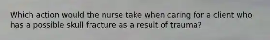 Which action would the nurse take when caring for a client who has a possible skull fracture as a result of trauma?