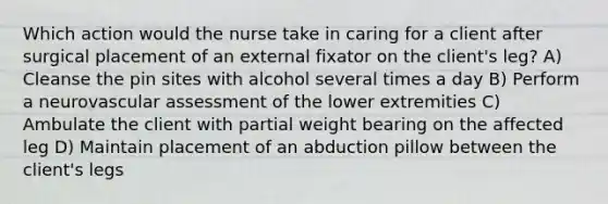 Which action would the nurse take in caring for a client after surgical placement of an external fixator on the client's leg? A) Cleanse the pin sites with alcohol several times a day B) Perform a neurovascular assessment of the lower extremities C) Ambulate the client with partial weight bearing on the affected leg D) Maintain placement of an abduction pillow between the client's legs