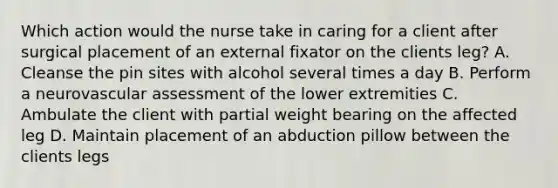 Which action would the nurse take in caring for a client after surgical placement of an external fixator on the clients leg? A. Cleanse the pin sites with alcohol several times a day B. Perform a neurovascular assessment of the lower extremities C. Ambulate the client with partial weight bearing on the affected leg D. Maintain placement of an abduction pillow between the clients legs