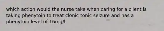 which action would the nurse take when caring for a client is taking phenytoin to treat clonic-tonic seizure and has a phenytoin level of 16mg/l