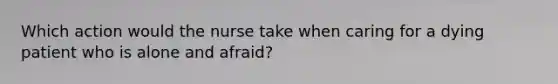 Which action would the nurse take when caring for a dying patient who is alone and afraid?