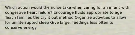 Which action would the nurse take when caring for an infant with congestive heart failure? Encourage fluids appropriate to age Teach families the cry it out method Organize activities to allow for uninterrupted sleep Give larger feedings less often to conserve energy