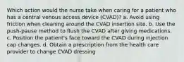 Which action would the nurse take when caring for a patient who has a central venous access device (CVAD)? a. Avoid using friction when cleaning around the CVAD insertion site. b. Use the push-pause method to flush the CVAD after giving medications. c. Position the patient's face toward the CVAD during injection cap changes. d. Obtain a prescription from the health care provider to change CVAD dressing