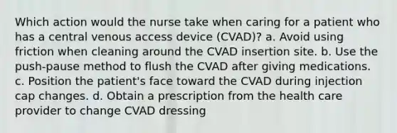 Which action would the nurse take when caring for a patient who has a central venous access device (CVAD)? a. Avoid using friction when cleaning around the CVAD insertion site. b. Use the push-pause method to flush the CVAD after giving medications. c. Position the patient's face toward the CVAD during injection cap changes. d. Obtain a prescription from the health care provider to change CVAD dressing