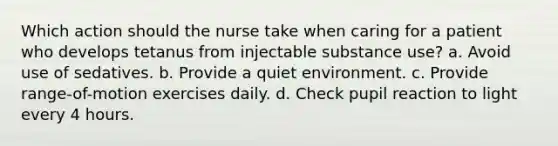 Which action should the nurse take when caring for a patient who develops tetanus from injectable substance use? a. Avoid use of sedatives. b. Provide a quiet environment. c. Provide range-of-motion exercises daily. d. Check pupil reaction to light every 4 hours.