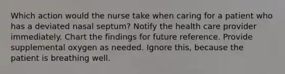 Which action would the nurse take when caring for a patient who has a deviated nasal septum? Notify the health care provider immediately. Chart the findings for future reference. Provide supplemental oxygen as needed. Ignore this, because the patient is breathing well.