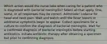 Which action would the nurse take when caring for a patient who is diagnosed with bacterial meningitis? Select all that apply. One, some, or all responses may be correct. Administer codeine for head and neck pain. Wait and watch until the fever lowers or additional symptoms begin to appear. Collect specimens for a culture to confirm the diagnosis of bacterial meningitis. Wait for a confirmed diagnosis of bacterial meningitis before starting antibiotics. Initiate antibiotic therapy after obtaining a specimen but prior to confirming diagnosis.