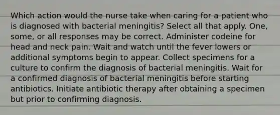 Which action would the nurse take when caring for a patient who is diagnosed with bacterial meningitis? Select all that apply. One, some, or all responses may be correct. Administer codeine for head and neck pain. Wait and watch until the fever lowers or additional symptoms begin to appear. Collect specimens for a culture to confirm the diagnosis of bacterial meningitis. Wait for a confirmed diagnosis of bacterial meningitis before starting antibiotics. Initiate antibiotic therapy after obtaining a specimen but prior to confirming diagnosis.