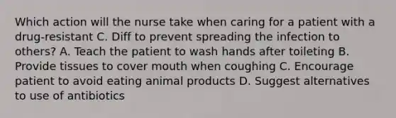 Which action will the nurse take when caring for a patient with a drug-resistant C. Diff to prevent spreading the infection to others? A. Teach the patient to wash hands after toileting B. Provide tissues to cover mouth when coughing C. Encourage patient to avoid eating animal products D. Suggest alternatives to use of antibiotics