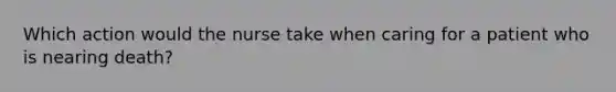 Which action would the nurse take when caring for a patient who is nearing death?